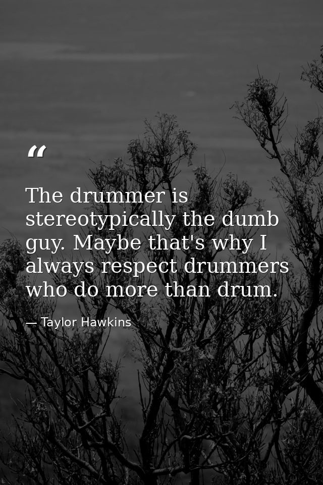 The drummer is stereotypically the dumb guy. Maybe that's why I always respect drummers who do more than drum. — Taylor Hawkins