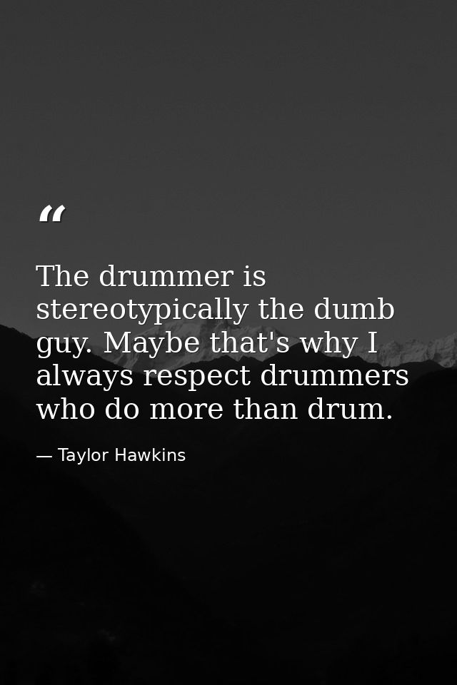 The drummer is stereotypically the dumb guy. Maybe that's why I always respect drummers who do more than drum. — Taylor Hawkins