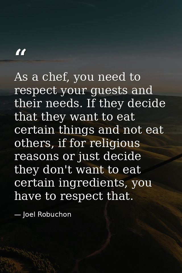 As a chef, you need to respect your guests and their needs. If they decide that they want to eat certain things and not  — Joel Robuchon
