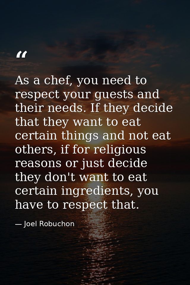 As a chef, you need to respect your guests and their needs. If they decide that they want to eat certain things and not  — Joel Robuchon