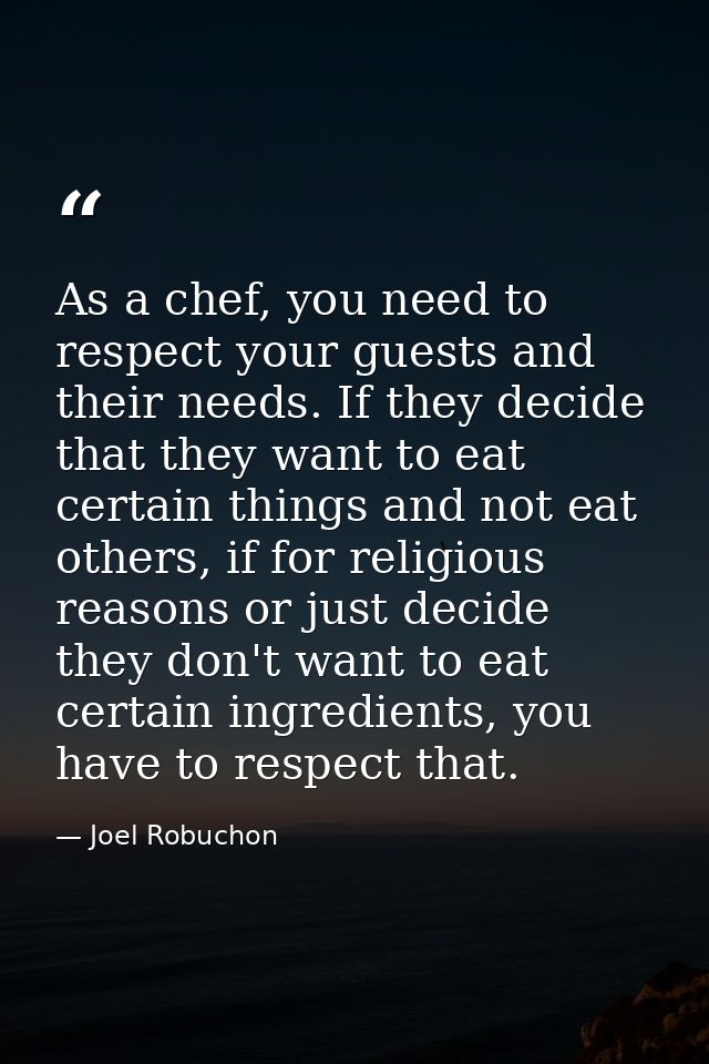 As a chef, you need to respect your guests and their needs. If they decide that they want to eat certain things and not  — Joel Robuchon