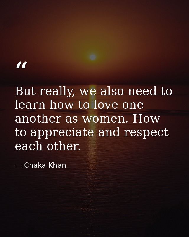 But really, we also need to learn how to love one another as women. How to appreciate and respect each other. — Chaka Khan