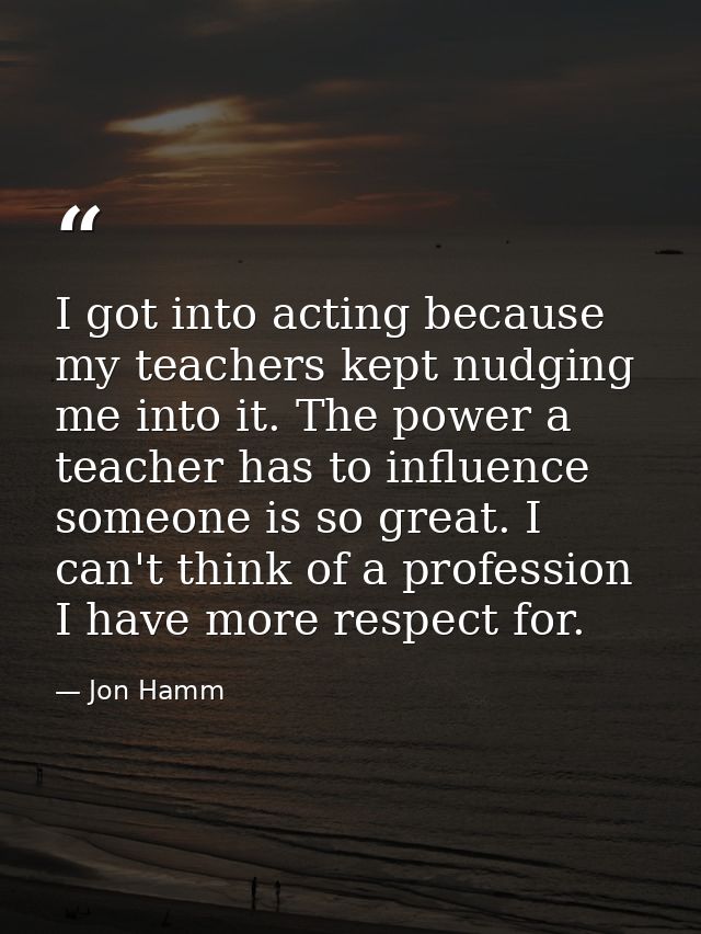 I got into acting because my teachers kept nudging me into it. The power a teacher has to influence someone is so great. — Jon Hamm