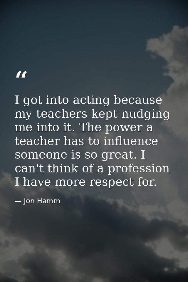 I got into acting because my teachers kept nudging me into it. The power a teacher has to influence someone is so great. — Jon Hamm