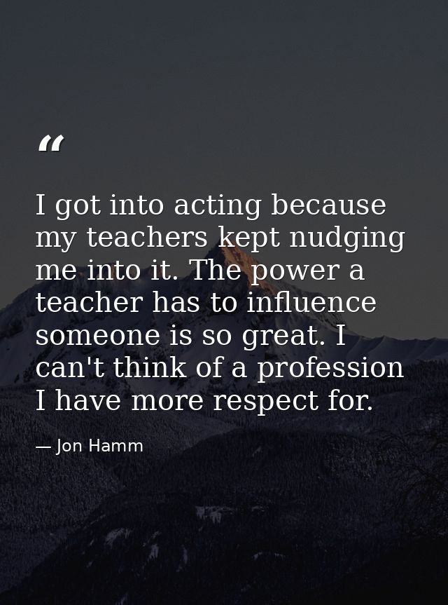 I got into acting because my teachers kept nudging me into it. The power a teacher has to influence someone is so great. — Jon Hamm