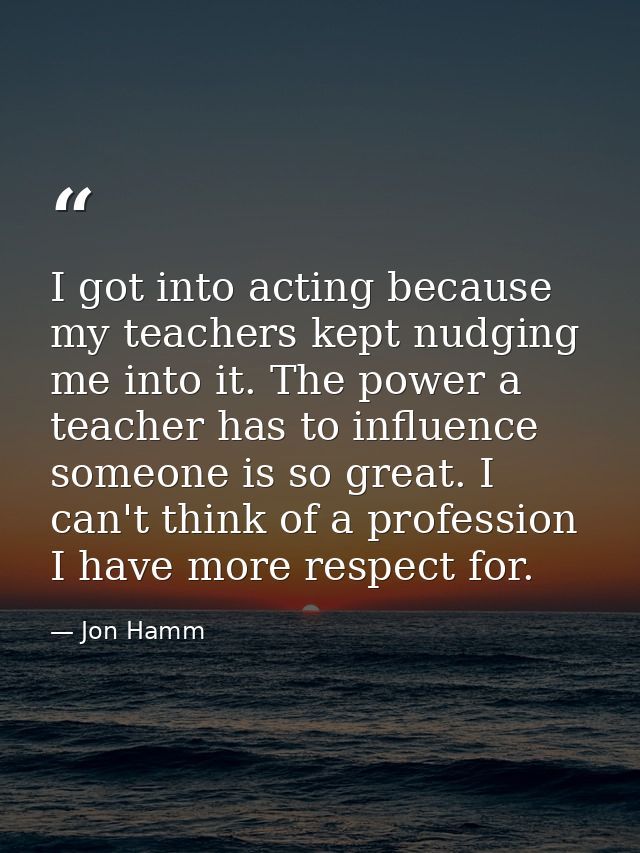I got into acting because my teachers kept nudging me into it. The power a teacher has to influence someone is so great. — Jon Hamm