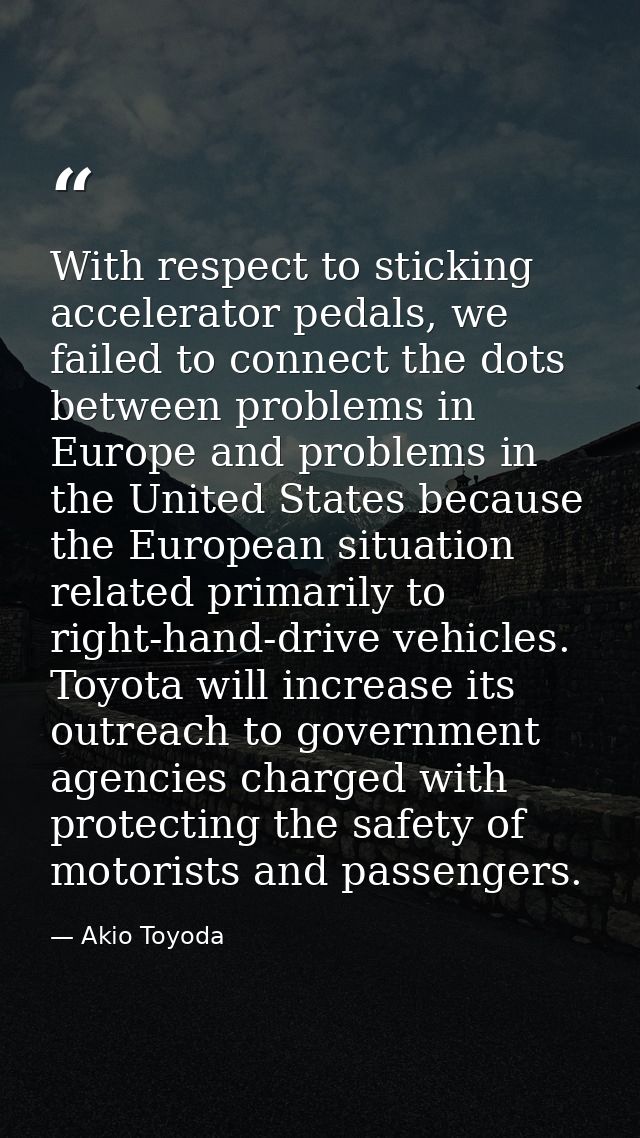 With respect to sticking accelerator pedals, we failed to connect the dots between problems in Europe and problems in th — Akio Toyoda