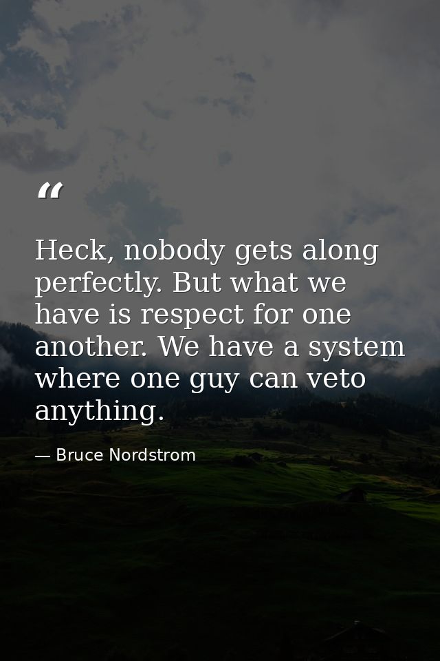 Heck, nobody gets along perfectly. But what we have is respect for one another. We have a system where one guy can veto  — Bruce Nordstrom