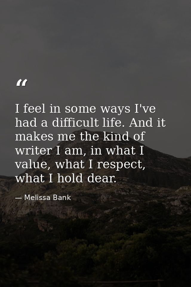I feel in some ways I've had a difficult life. And it makes me the kind of writer I am, in what I value, what I respect, — Melissa Bank