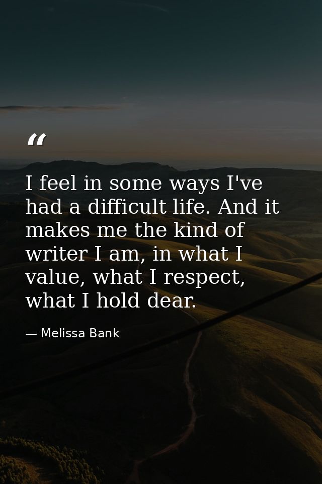 I feel in some ways I've had a difficult life. And it makes me the kind of writer I am, in what I value, what I respect, — Melissa Bank