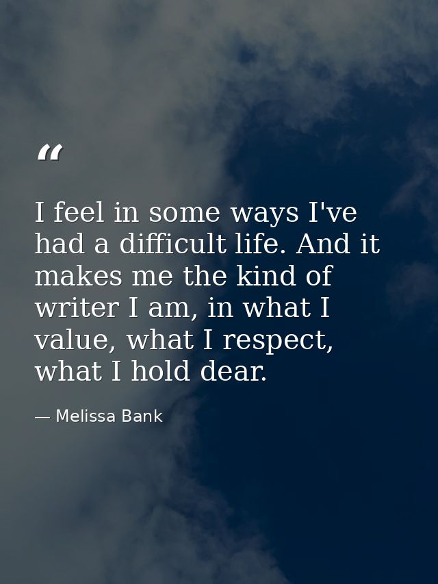 I feel in some ways I've had a difficult life. And it makes me the kind of writer I am, in what I value, what I respect, — Melissa Bank