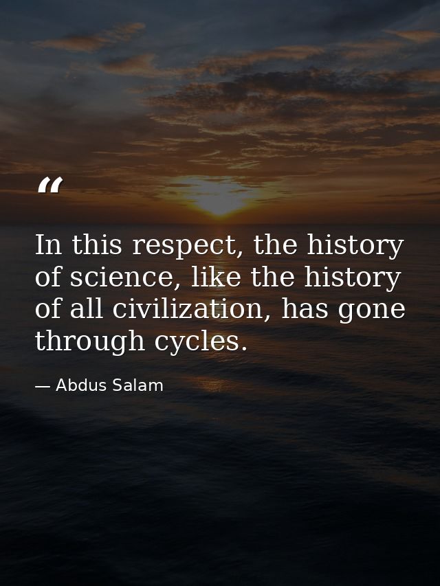 In this respect, the history of science, like the history of all civilization, has gone through cycles. — Abdus Salam