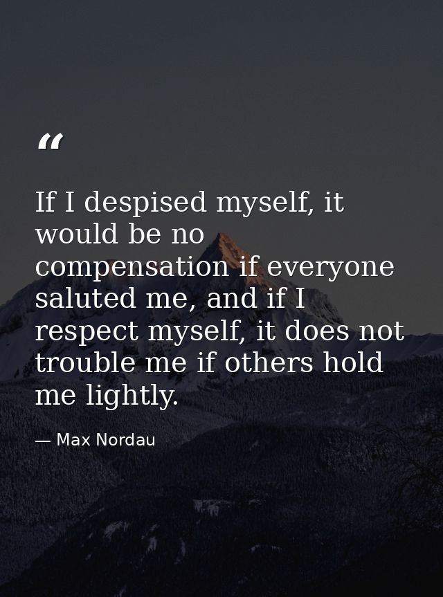If I despised myself, it would be no compensation if everyone saluted me, and if I respect myself, it does not trouble m — Max Nordau