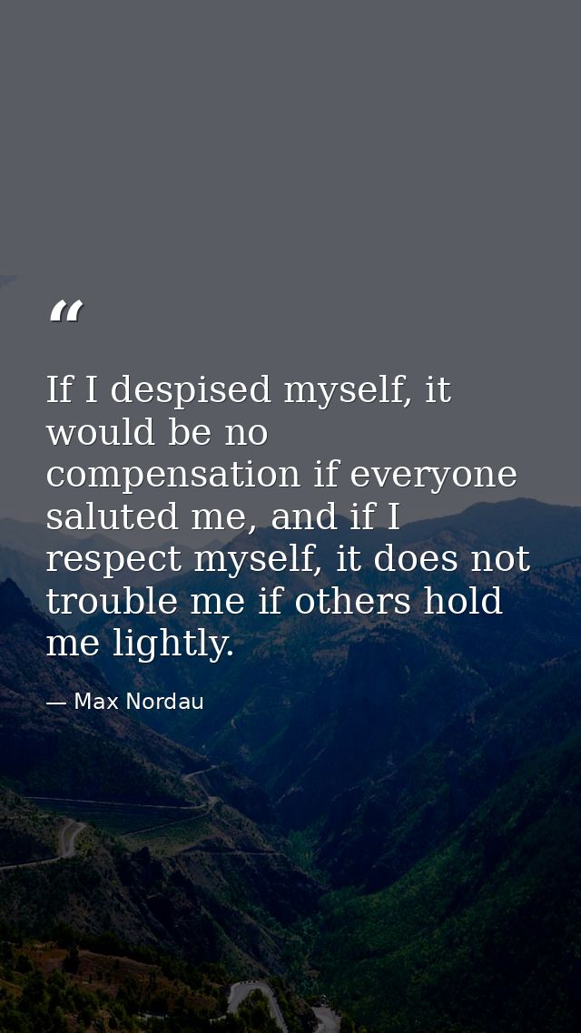 If I despised myself, it would be no compensation if everyone saluted me, and if I respect myself, it does not trouble m — Max Nordau