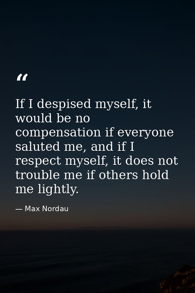 If I despised myself, it would be no compensation if everyone saluted me, and if I respect myself, it does not trouble m — Max Nordau