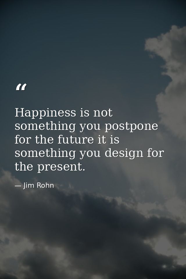 Happiness is not something you postpone for the future it is something you design for the present. — Jim Rohn