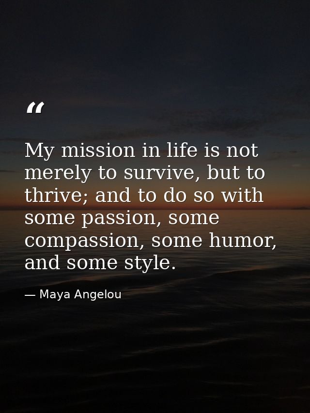 My mission in life is not merely to survive, but to thrive; and to do so with some passion, some compassion, some humor, — Maya Angelou