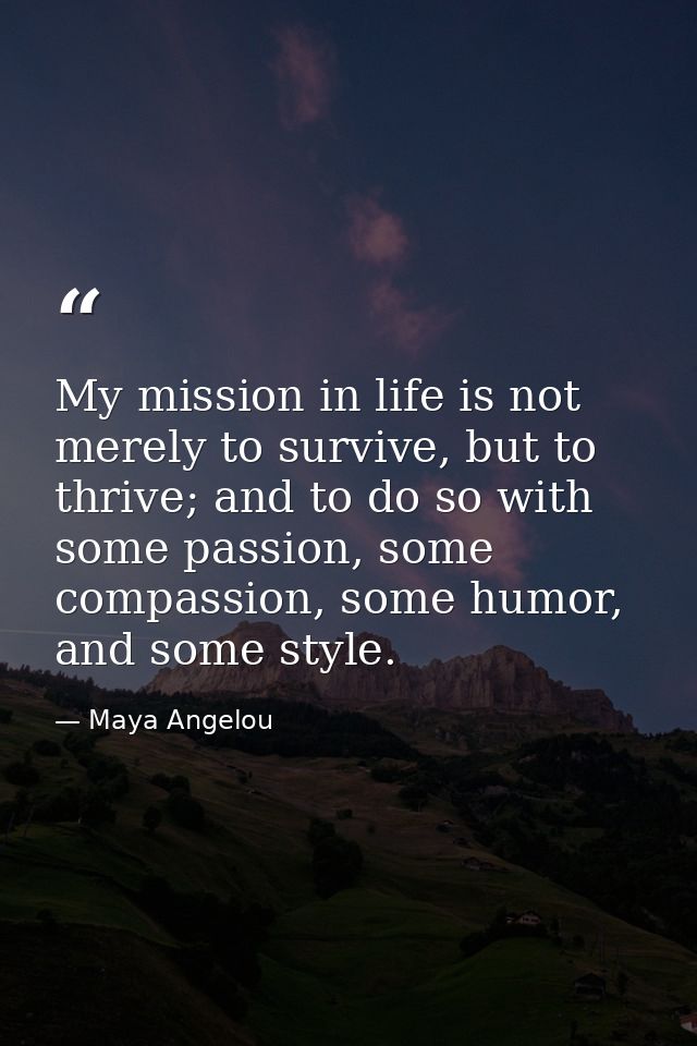 My mission in life is not merely to survive, but to thrive; and to do so with some passion, some compassion, some humor, — Maya Angelou