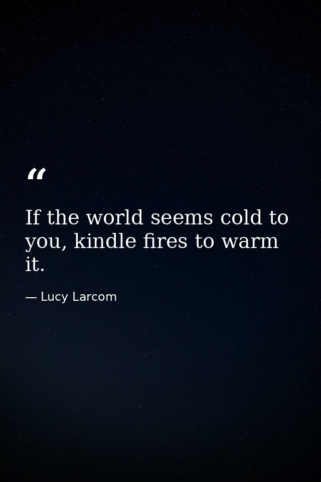 If the world seems cold to you, kindle fires to warm it. — Lucy Larcom