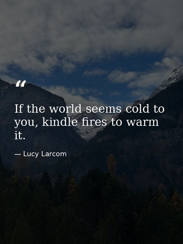 If the world seems cold to you, kindle fires to warm it. — Lucy Larcom