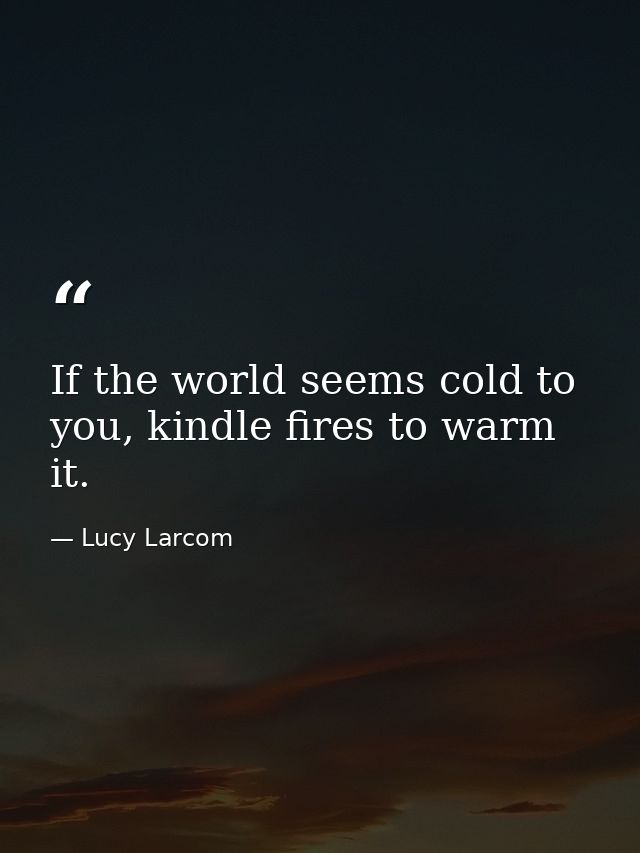 If the world seems cold to you, kindle fires to warm it. — Lucy Larcom
