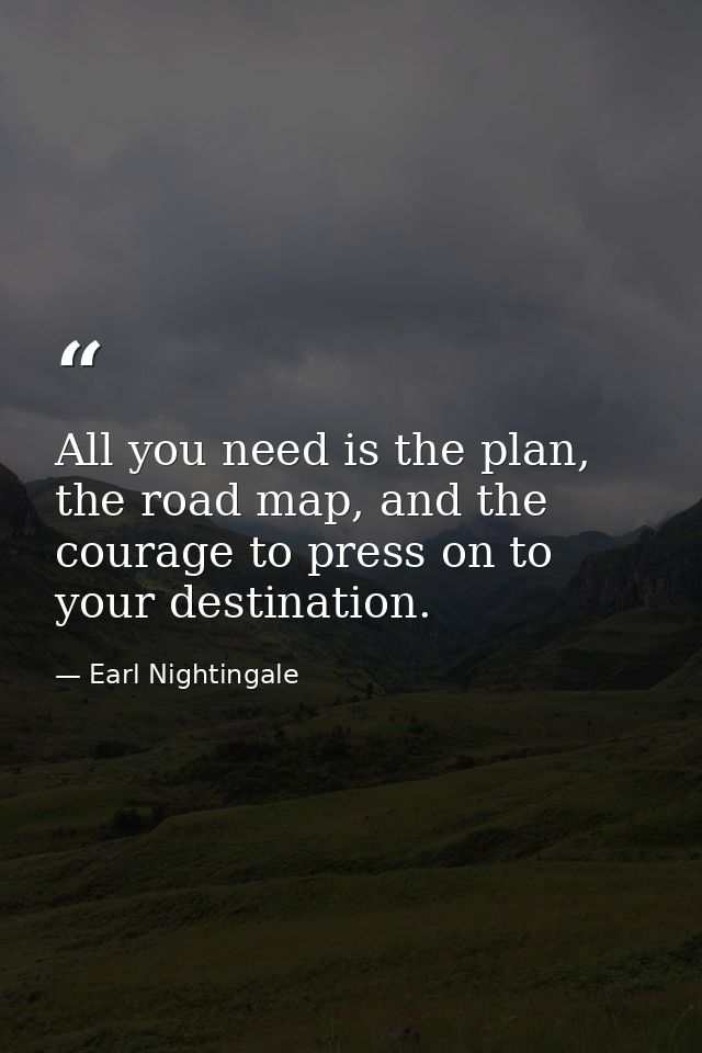 All you need is the plan, the road map, and the courage to press on to your destination. — Earl Nightingale