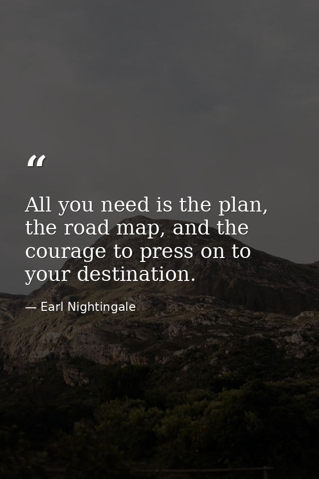 All you need is the plan, the road map, and the courage to press on to your destination. — Earl Nightingale