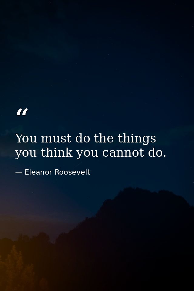 You must do the things you think you cannot do. — Eleanor Roosevelt