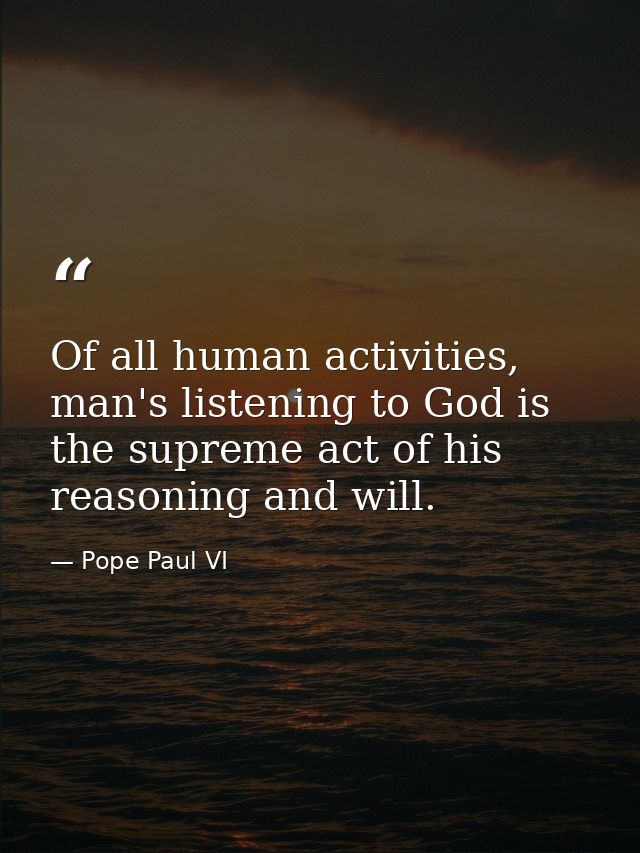 Of all human activities, man's listening to God is the supreme act of his reasoning and will. — Pope Paul VI