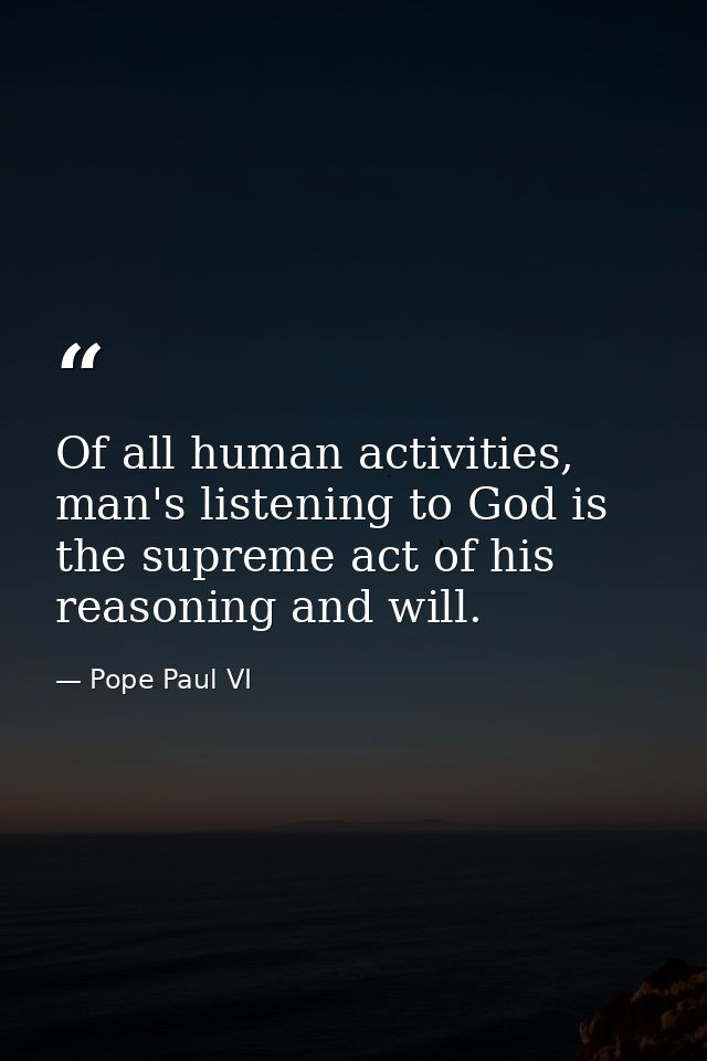 Of all human activities, man's listening to God is the supreme act of his reasoning and will. — Pope Paul VI
