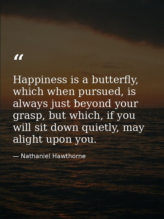 Happiness is a butterfly, which when pursued, is always just beyond your grasp, but which, if you will sit down quietly, — Nathaniel Hawthorne