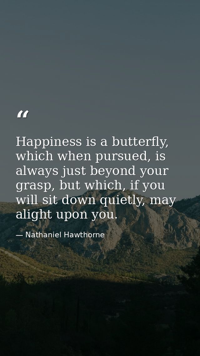 Happiness is a butterfly, which when pursued, is always just beyond your grasp, but which, if you will sit down quietly, — Nathaniel Hawthorne