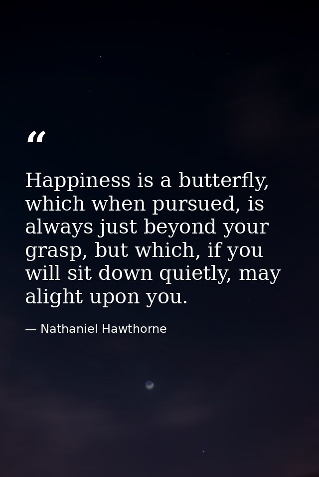 Happiness is a butterfly, which when pursued, is always just beyond your grasp, but which, if you will sit down quietly, — Nathaniel Hawthorne
