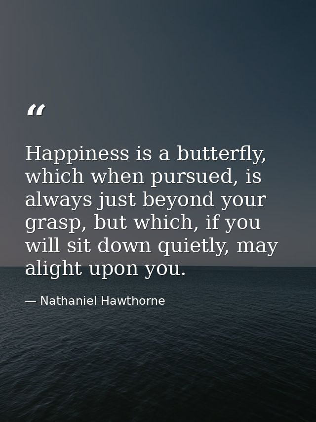 Happiness is a butterfly, which when pursued, is always just beyond your grasp, but which, if you will sit down quietly, — Nathaniel Hawthorne