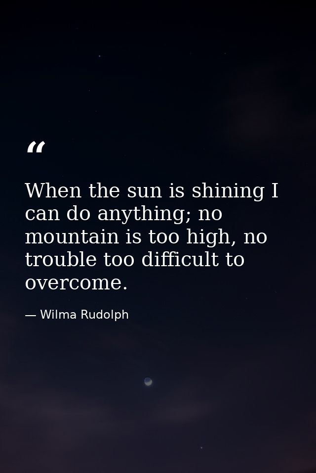 When the sun is shining I can do anything; no mountain is too high, no trouble too difficult to overcome. — Wilma Rudolph