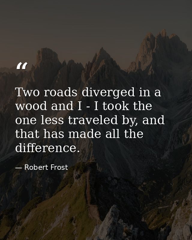Two roads diverged in a wood and I - I took the one less traveled by, and that has made all the difference. — Robert Frost