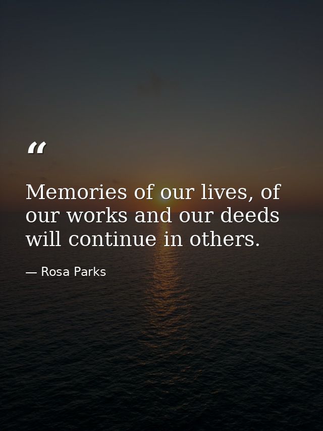 Memories of our lives, of our works and our deeds will continue in others. — Rosa Parks