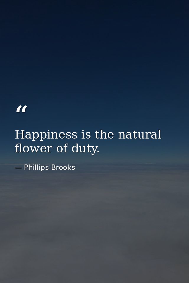 Happiness is the natural flower of duty. — Phillips Brooks