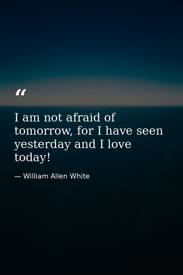 I am not afraid of tomorrow, for I have seen yesterday and I love today! — William Allen White