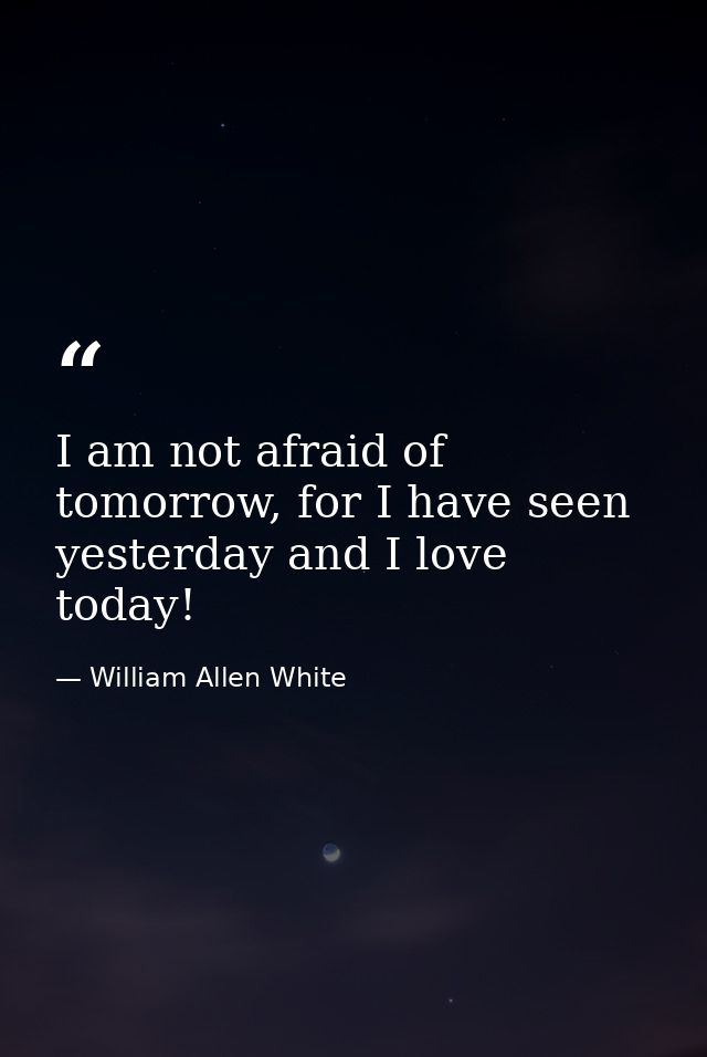 I am not afraid of tomorrow, for I have seen yesterday and I love today! — William Allen White