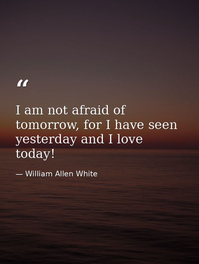 I am not afraid of tomorrow, for I have seen yesterday and I love today! — William Allen White