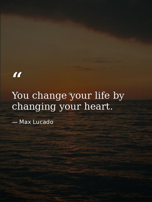 You change your life by changing your heart. — Max Lucado