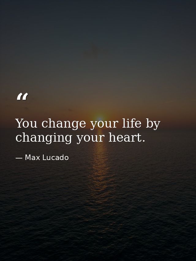 You change your life by changing your heart. — Max Lucado
