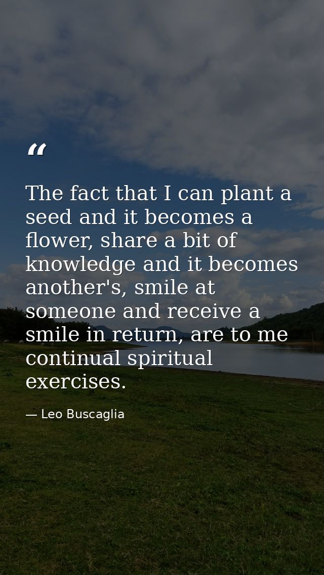 The fact that I can plant a seed and it becomes a flower, share a bit of knowledge and it becomes another's, smile at so — Leo Buscaglia