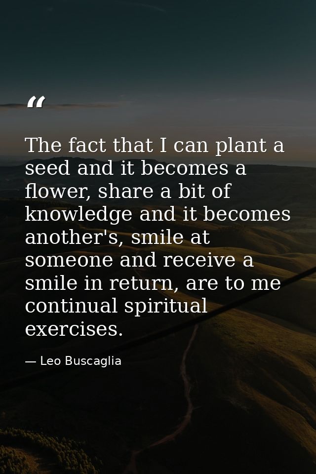 The fact that I can plant a seed and it becomes a flower, share a bit of knowledge and it becomes another's, smile at so — Leo Buscaglia
