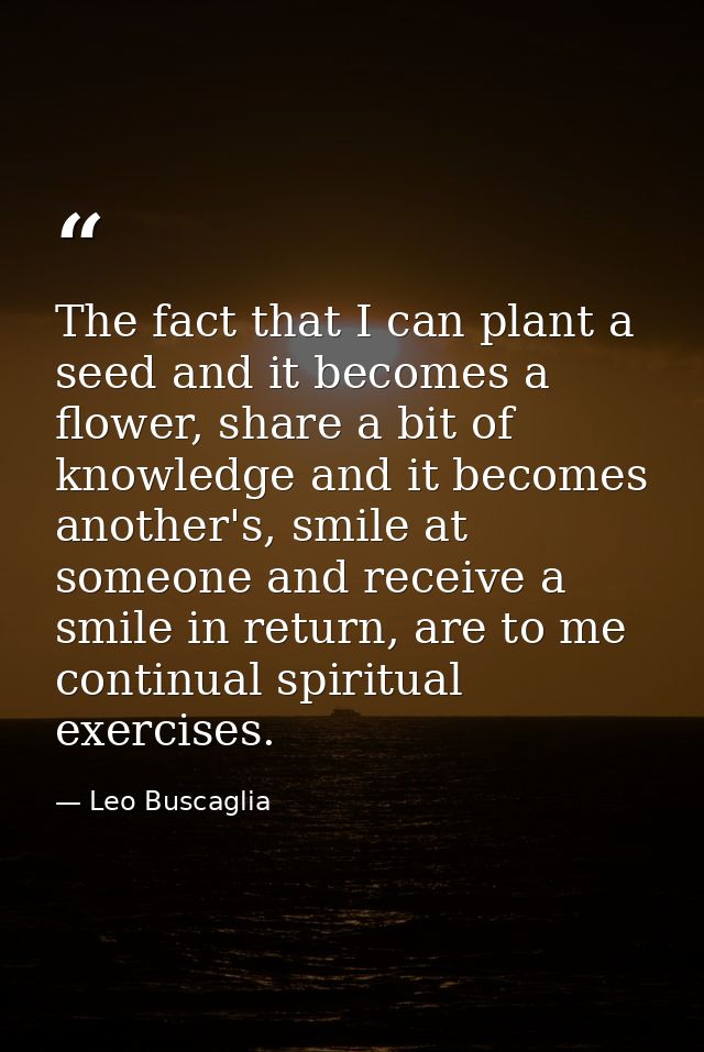 The fact that I can plant a seed and it becomes a flower, share a bit of knowledge and it becomes another's, smile at so — Leo Buscaglia