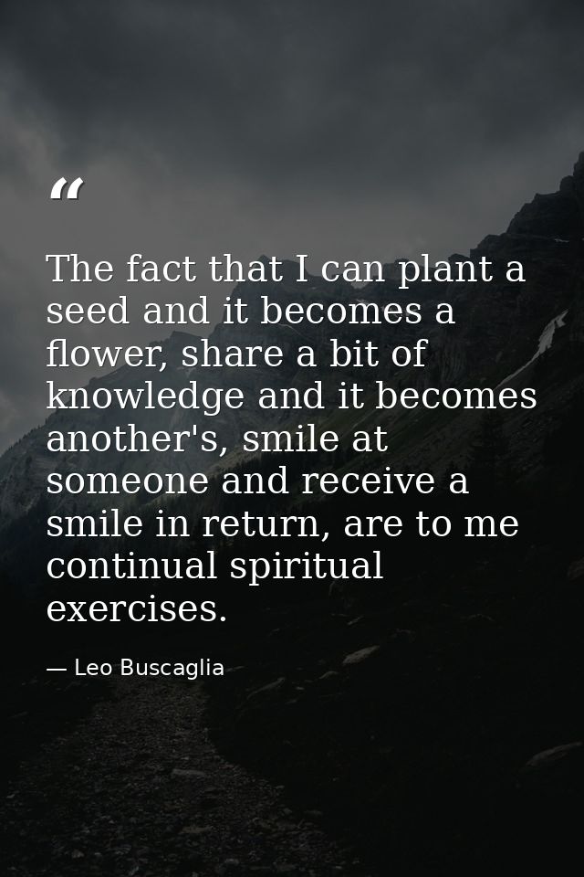 The fact that I can plant a seed and it becomes a flower, share a bit of knowledge and it becomes another's, smile at so — Leo Buscaglia
