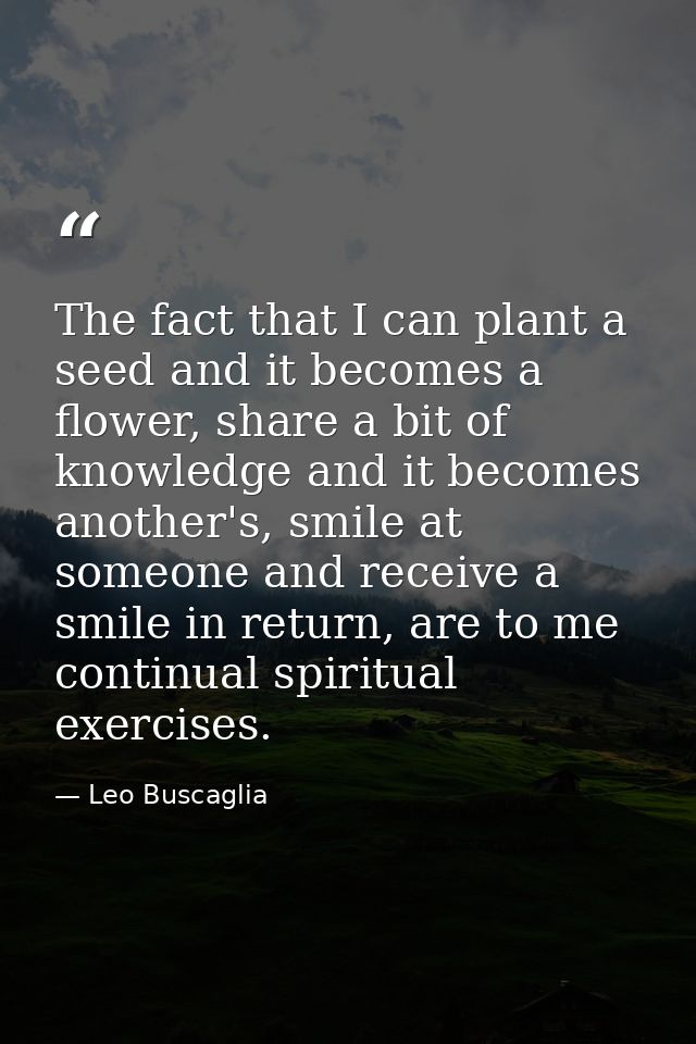 The fact that I can plant a seed and it becomes a flower, share a bit of knowledge and it becomes another's, smile at so — Leo Buscaglia