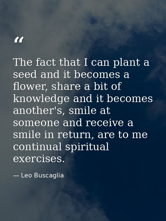 The fact that I can plant a seed and it becomes a flower, share a bit of knowledge and it becomes another's, smile at so — Leo Buscaglia