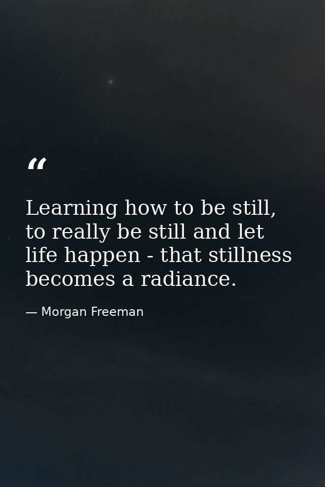 Learning how to be still, to really be still and let life happen - that stillness becomes a radiance. — Morgan Freeman